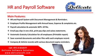 Delicate Software Solutions
Dubai, UAE
HR and Payroll Software
 HR and Payroll System with Document Management & Reminders.
 Employee Profile Management with Annual leave, Expense & complaints etc.
 Payroll calculation & automatic WPS .Sif file.
 Email pay slips in one click, print pay slips and salary statements.
 Automatic Gratuity Calculation for all employees (Printable report)
 Save scanned documents and other files with each employee record.
 Company & Vehicle records with various document expiry reminders.
Main Features:
Call: +971-4-4216577
Delicate Software Solu tion s
w w w. delicatesoft. com
 