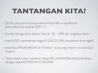 TANTANGAN KITA?
•   30 thn, ekonomi Indonesia bertumbuh 8%  signiﬁkansi
    bertumbuhnya kualitas SDM ..??

•   Kondisi Tenaga kerja: Sektor formal : 20 – 30% dari angkatan Kerja

•   Advis IGGI, representasi negara2 OECD: (NB: manpower shortage!!!)

•   Indonesia PASAR BESAR  Proteksi ?  kurangi import  substitusi
    import.

•   Yang terjadi bukan substitusi tetapi RE-LOKASI Pabrik/Industrialisasi,
    dengan kiblat KETERGANTUNGAN!
 