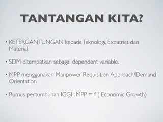 TANTANGAN KITA?
• KETERGANTUNGAN         kepada Teknologi, Expatriat dan
 Material

• SDM   ditempatkan sebagai dependent variable.

• MPPmenggunakan Manpower Requisition Approach/Demand
 Orientation

• Rumus   pertumbuhan IGGI : MPP = f ( Economic Growth)
 
