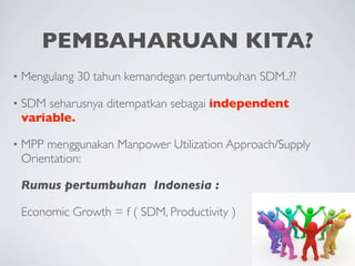 PEMBAHARUAN KITA?
•   Mengulang 30 tahun kemandegan pertumbuhan SDM..??

•   SDM seharusnya ditempatkan sebagai independent
    variable.

•   MPP menggunakan Manpower Utilization Approach/Supply
    Orientation:

    Rumus pertumbuhan Indonesia :

    Economic Growth = f ( SDM, Productivity )
 