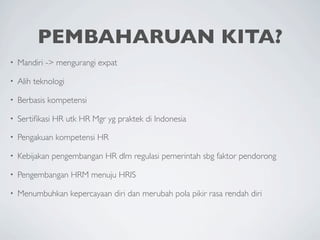 PEMBAHARUAN KITA?
•   Mandiri -> mengurangi expat

•   Alih teknologi

•   Berbasis kompetensi

•   Sertiﬁkasi HR utk HR Mgr yg praktek di Indonesia

•   Pengakuan kompetensi HR

•   Kebijakan pengembangan HR dlm regulasi pemerintah sbg faktor pendorong

•   Pengembangan HRM menuju HRIS

•   Menumbuhkan kepercayaan diri dan merubah pola pikir rasa rendah diri
 