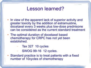 Lesson learned? In view of the apparent lack of superior activity and greater toxicity by the addition of estramustine, docetaxel every 3 weeks plus low-dose prednisone can be considered as the current standard treatment  The optimal duration of docetaxel based chemotherapy for CRPC has not yet been established.  Tax 327  10 cycles  SWOG 99-16  12 cycles.  Standard practice is to treat patients with a ﬁxed number of 10cycles of chemotherapy 