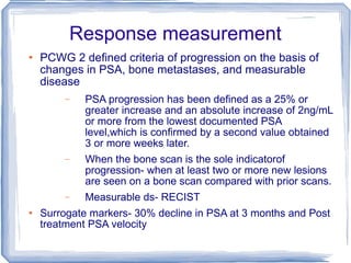 Response measurement PCWG 2 deﬁned criteria of progression on the basis of changes in PSA, bone metastases, and measurable disease  PSA progression has been deﬁned as a 25% or greater increase and an absolute increase of 2ng/mL or more from the lowest documented PSA level,which is conﬁrmed by a second value obtained 3 or more weeks later.  When the bone scan is the sole indicatorof progression- when at least two or more new lesions are seen on a bone scan compared with prior scans. Measurable ds- RECIST Surrogate markers- 30% decline in PSA at 3 months and Post treatment PSA velocity 