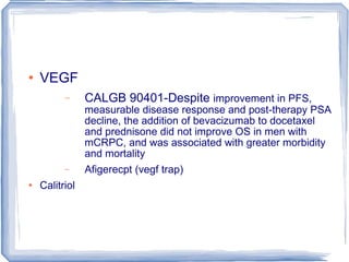 VEGF CALGB 90401-Despite  improvement in PFS, measurable disease response and post-therapy PSA decline, the addition of bevacizumab to docetaxel and prednisone did not improve OS in men with mCRPC, and was associated with greater morbidity and mortality Afigerecpt (vegf trap) Calitriol  