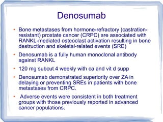 Denosumab Bone metastases from hormone-refractory (castration-resistant) prostate cancer (CRPC) are associated with RANKL-mediated osteoclast activation resulting in bone destruction and skeletal-related events (SRE)  Denosumab is a fully human monoclonal antibody against RANKL 120 mg subcut 4 weekly with ca and vit d supp Denosumab demonstrated superiority over ZA in delaying or preventing SREs in patients with bone metastases from CRPC. Adverse events were consistent in both treatment groups with those previously reported in advanced cancer populations.  