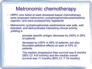 Metronomic chemotherapy HRPC who failed at least docetaxel-based chemotherapy were proposed metronomic cyclophosphamide-prednisolone regimen, and were prospectively registered Metronomic cyclophosphamide prednisolone was safe, well tolerated, and demonstrated interesting clinical activity, yielding a  prostate specific antigen decrease by ≥50% in 26% of patients  decrease by ≥30% in 48% of patients, but also favorable palliative effects on pain in 43% of patients.  The median progression-free survival was 6 months (95% CI: 4-8 months) and the median overall survival was 11 months (95% CI: 7-19 months).  