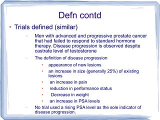 Defn contd Trials defined (similar) Men with advanced and progressive prostate cancer that had failed to respond to standard hormone therapy. Disease progression is observed despite castrate level of testosterone The definition of disease progression  appearance of new lesions  an increase in size (generally 25%) of existing lesions an increase in pain  reduction in performance status  Decrease in weight  an increase in PSA levels  No trial used a rising PSA level as the sole indicator of disease progression. 