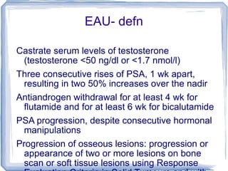EAU- defn Castrate serum levels of testosterone (testosterone <50 ng/dl or <1.7 nmol/l)   Three consecutive rises of PSA, 1 wk apart, resulting in two 50% increases over the nadir   Antiandrogen withdrawal for at least 4 wk for ﬂutamide and for at least 6 wk for bicalutamide   PSA progression, despite consecutive hormonal manipulations   Progression of osseous lesions: progression or appearance of two or more lesions on bone scan or soft tissue lesions using Response Evaluation Criteria in Solid Tumours and with nodes >2 cm in diameter 