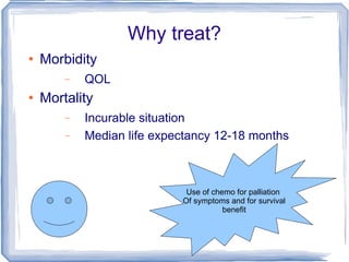 Why treat? Morbidity QOL Mortality Incurable situation Median life expectancy 12-18 months Use of chemo for palliation  Of symptoms and for survival benefit 