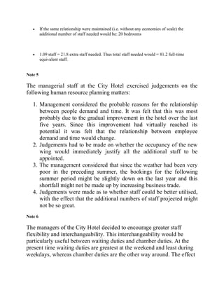 If the same relationship were maintained (i.e. without any economies of scale) the
         additional number of staff needed would be: 20 bedrooms



         1.09 staff = 21.8 extra staff needed. Thus total staff needed would = 81.2 full-time
         equivalent staff.


Note 5

The managerial staff at the City Hotel exercised judgements on the
following human resource planning matters:

   1. Management considered the probable reasons for the relationship
      between people demand and time. It was felt that this was most
      probably due to the gradual improvement in the hotel over the last
      five years. Since this improvement had virtually reached its
      potential it was felt that the relationship between employee
      demand and time would change.
   2. Judgements had to be made on whether the occupancy of the new
      wing would immediately justify all the additional staff to be
      appointed.
   3. The management considered that since the weather had been very
      poor in the preceding summer, the bookings for the following
      summer period might be slightly down on the last year and this
      shortfall might not be made up by increasing business trade.
   4. Judgements were made as to whether staff could be better utilised,
      with the effect that the additional numbers of staff projected might
      not be so great.
Note 6

The managers of the City Hotel decided to encourage greater staff
flexibility and interchangeability. This interchangeability would be
particularly useful between waiting duties and chamber duties. At the
present time waiting duties are greatest at the weekend and least during
weekdays, whereas chamber duties are the other way around. The effect
 