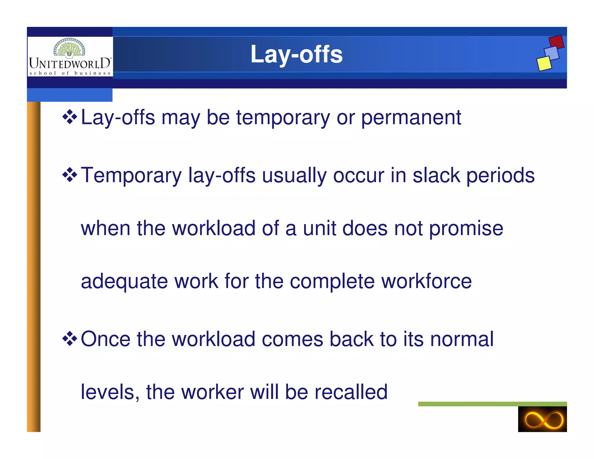 Lay-offs
Lay-offs may be temporary or permanent
Temporary lay-offs usually occur in slack periods
when the workload of a unit does not promisewhen the workload of a unit does not promise
adequate work for the complete workforce
Once the workload comes back to its normal
levels, the worker will be recalled
 