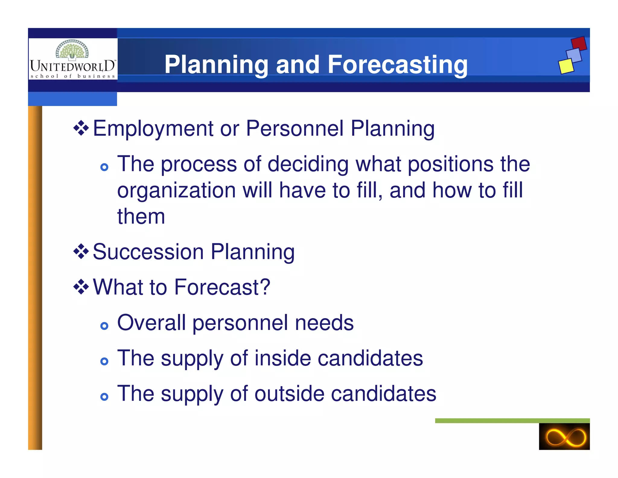 Planning and Forecasting
Employment or Personnel Planning
The process of deciding what positions the
organization will have to fill, and how to fill
them
Succession Planning
What to Forecast?
Overall personnel needs
The supply of inside candidates
The supply of outside candidates
 