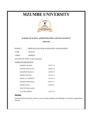 MZUMBE UNIVERSITY




           SCHOOL OF PUBLIC ADMINISTRATION AND MANAGEMENT

                                       (SOPAM)



SUBJECT          ; PRINCIPLES OF HUMAN RESOURCE MANAGEMENT

CODE             ; PUB 228

CORSE            ; BHRM II

NATURE OF TASK; Group assignment
NAMES OF PARTICIPANTS

       HAMISI ZAKARIA                          13307/T.11

       ZUHURA KIZUGUTO                         15426/T.11

       SARAPION HILDA K.                       13103/T.11

       TONNY MAFOLE                            13315/T.11

       SCHOLA E. NDONYO                        13217/T.11

       NITISHE EMMANUEL                        15423/T.11

       PETRO PAULO                             13309/T11

       INOCENT MLAGAMA

       CLAUDIA SIMON                           13191/T.11

Question

Forecasting the demand for human resource posses problem and challenges in Tanzania organizations
Discuss                  .
 