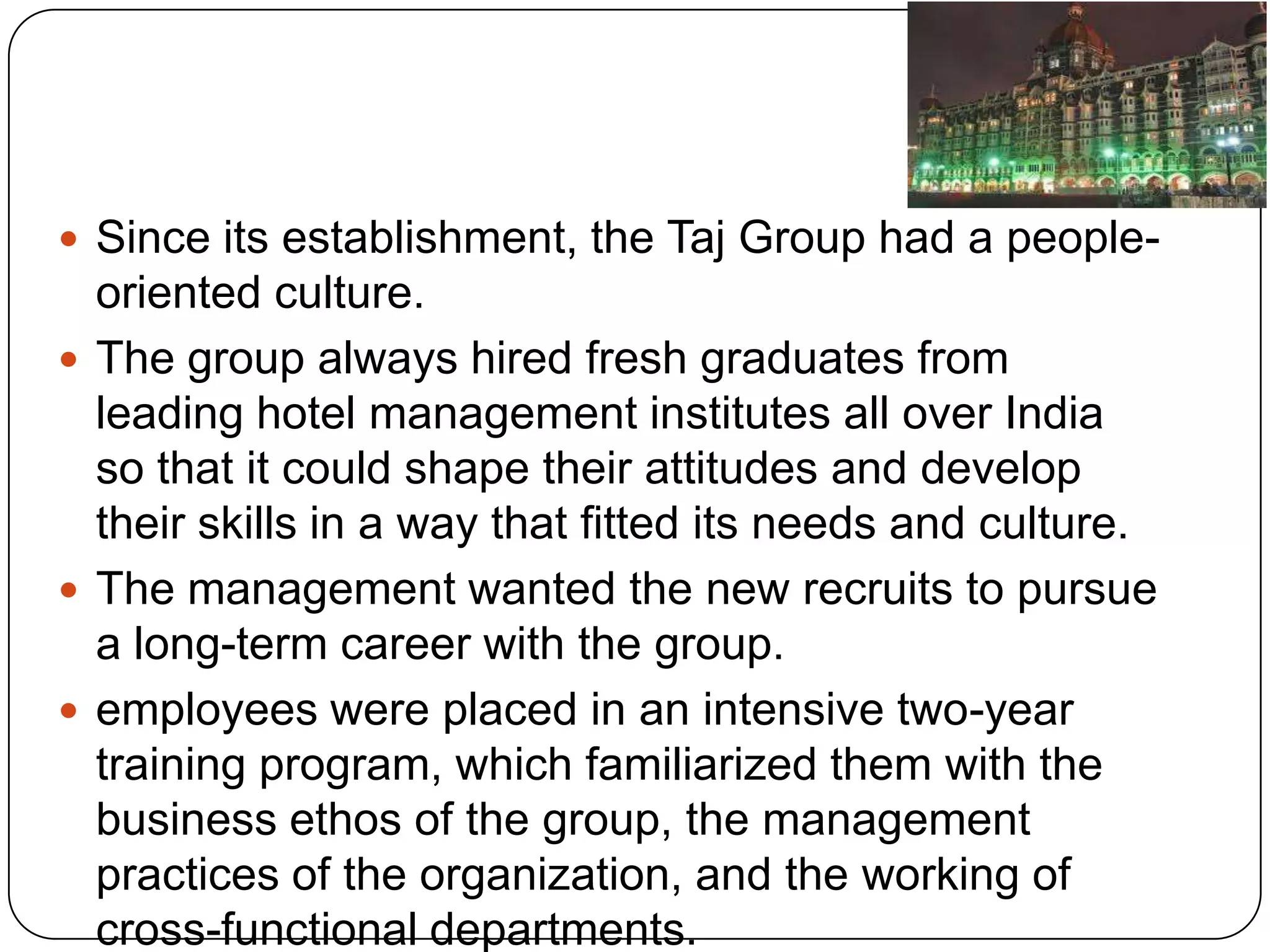  Since its establishment, the Taj Group had a people-
  oriented culture.
 The group always hired fresh graduates from
  leading hotel management institutes all over India
  so that it could shape their attitudes and develop
  their skills in a way that fitted its needs and culture.
 The management wanted the new recruits to pursue
  a long-term career with the group.
 employees were placed in an intensive two-year
  training program, which familiarized them with the
  business ethos of the group, the management
  practices of the organization, and the working of
  cross-functional departments.
 