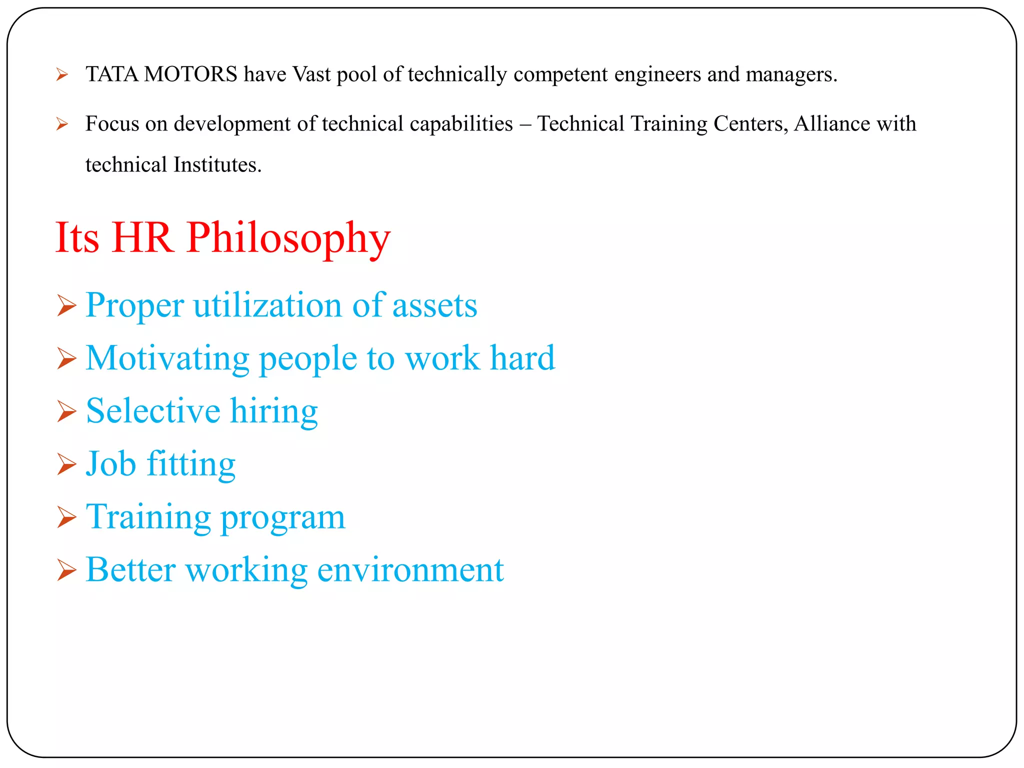  TATA MOTORS have Vast pool of technically competent engineers and managers.

 Focus on development of technical capabilities – Technical Training Centers, Alliance with

   technical Institutes.


Its HR Philosophy
 Proper utilization of assets
 Motivating people to work hard
 Selective hiring
 Job fitting
 Training program
 Better working environment
 