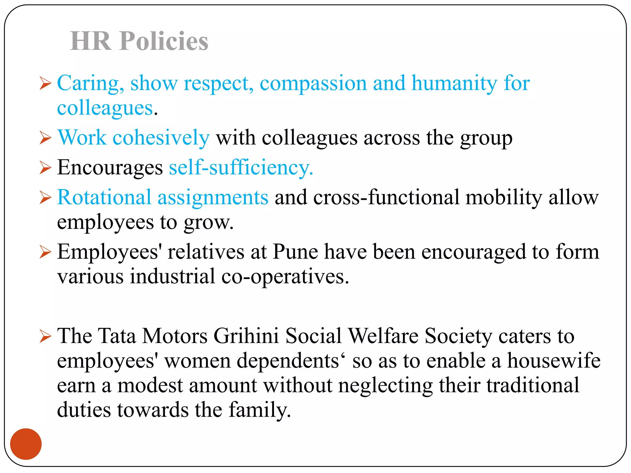 HR Policies
 Caring, show respect, compassion and humanity for
  colleagues.
 Work cohesively with colleagues across the group
 Encourages self-sufficiency.
 Rotational assignments and cross-functional mobility allow
  employees to grow.
 Employees' relatives at Pune have been encouraged to form
  various industrial co-operatives.

 The Tata Motors Grihini Social Welfare Society caters to
  employees' women dependents‘ so as to enable a housewife
  earn a modest amount without neglecting their traditional
  duties towards the family.
 