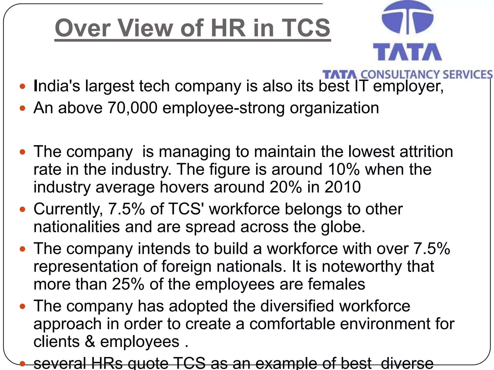 Over View of HR in TCS

 India's largest tech company is also its best IT employer,
 An above 70,000 employee-strong organization


 The company is managing to maintain the lowest attrition
    rate in the industry. The figure is around 10% when the
    industry average hovers around 20% in 2010
   Currently, 7.5% of TCS' workforce belongs to other
    nationalities and are spread across the globe.
   The company intends to build a workforce with over 7.5%
    representation of foreign nationals. It is noteworthy that
    more than 25% of the employees are females
   The company has adopted the diversified workforce
    approach in order to create a comfortable environment for
    clients & employees .
   several HRs quote TCS as an example of best diverse
 