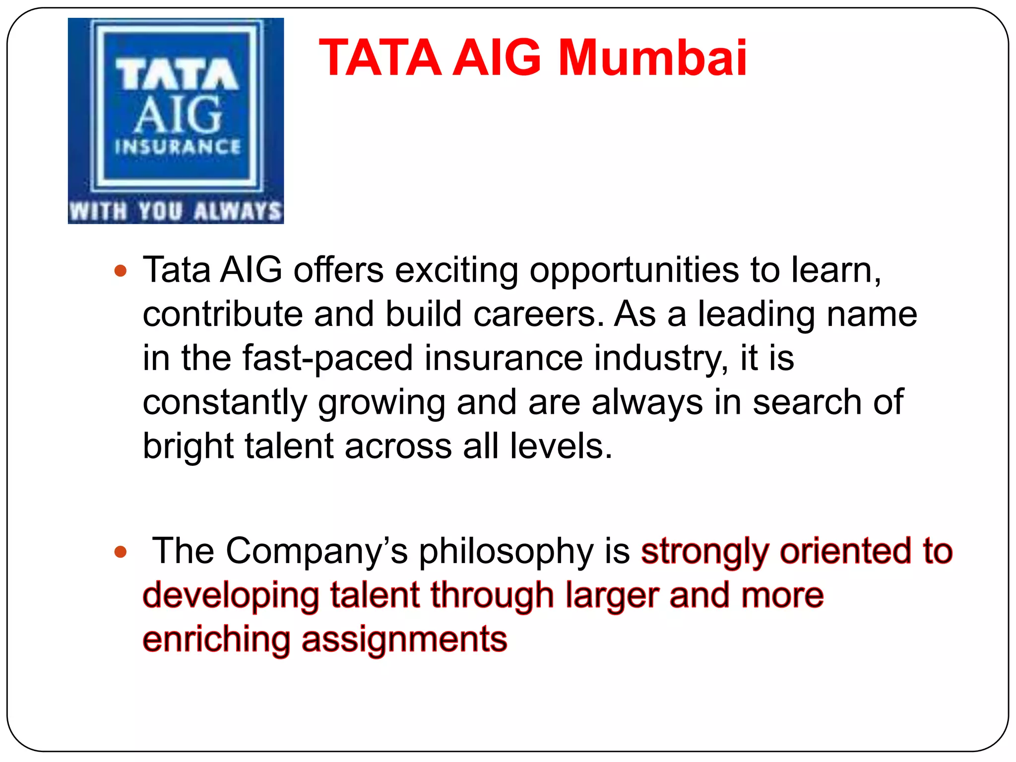 TATA AIG Mumbai



 Tata AIG offers exciting opportunities to learn,
 contribute and build careers. As a leading name
 in the fast-paced insurance industry, it is
 constantly growing and are always in search of
 bright talent across all levels.

 The Company’s philosophy is
 