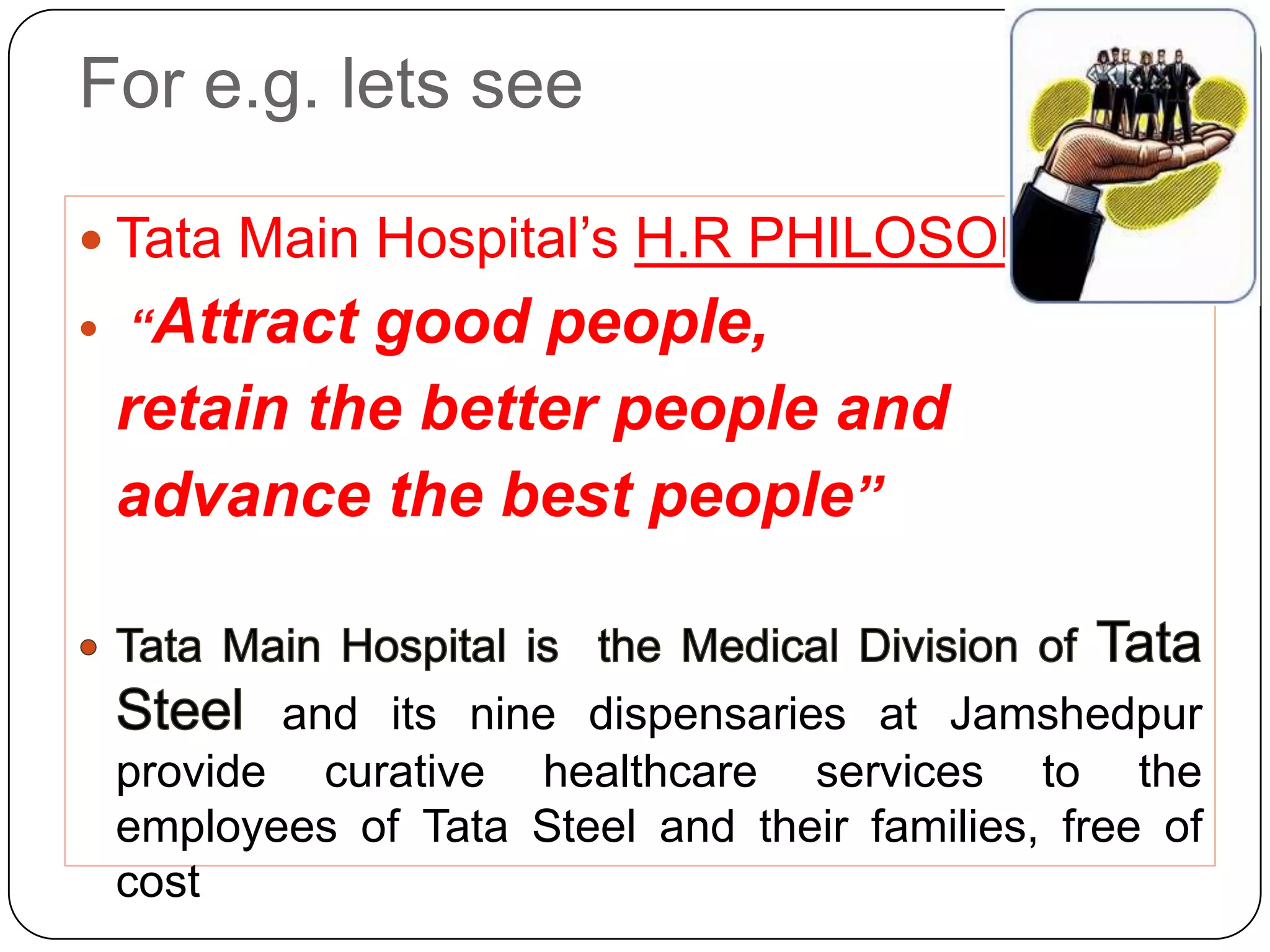 For e.g. lets see

 Tata Main Hospital’s H.R PHILOSOPHY -
  Attract good people,
 “

 retain the better people and
 advance the best people”


        and its nine dispensaries at Jamshedpur
 provide curative healthcare services to the
 employees of Tata Steel and their families, free of
 cost
 