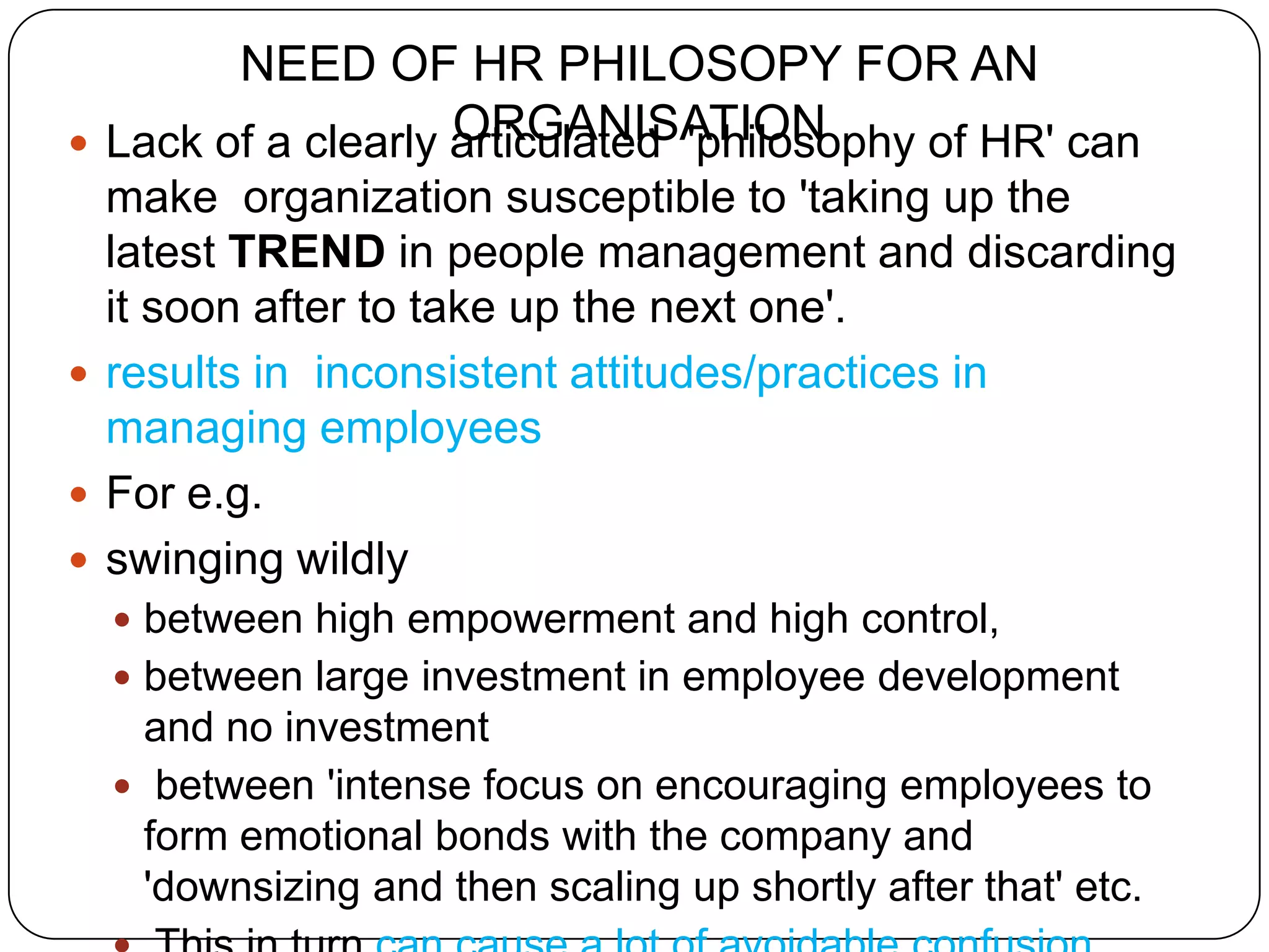NEED OF HR PHILOSOPY FOR AN
                     ORGANISATION
    Lack of a clearly articulated 'philosophy of HR' can
  make organization susceptible to 'taking up the
  latest TREND in people management and discarding
  it soon after to take up the next one'.
 results in inconsistent attitudes/practices in
  managing employees
 For e.g.
 swinging wildly
     between high empowerment and high control,
     between large investment in employee development
      and no investment
     between 'intense focus on encouraging employees to
      form emotional bonds with the company and
      'downsizing and then scaling up shortly after that' etc.
 