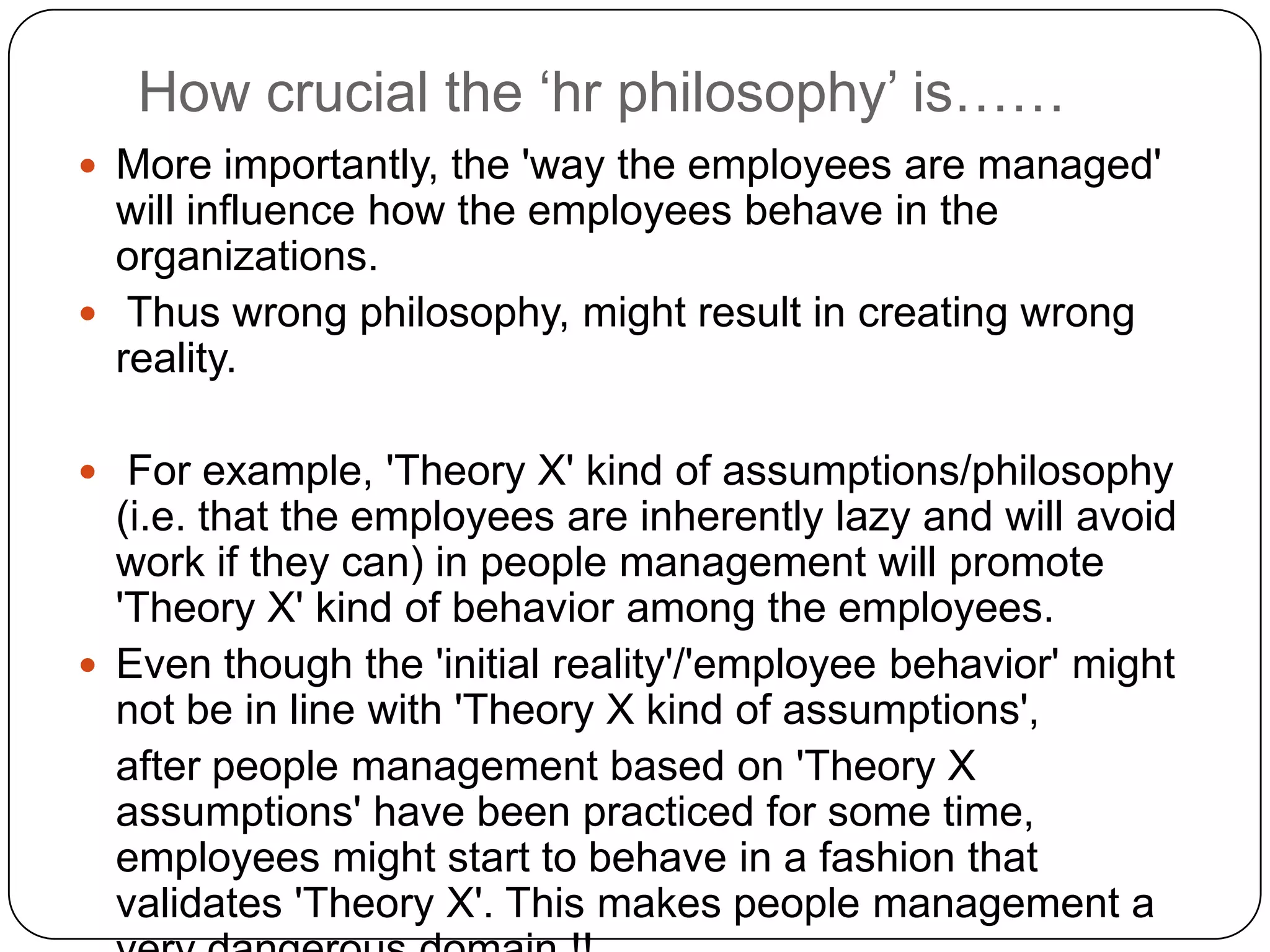 How crucial the ‘hr philosophy’ is……
 More importantly, the 'way the employees are managed'
  will influence how the employees behave in the
  organizations.
 Thus wrong philosophy, might result in creating wrong
  reality.

 For example, 'Theory X' kind of assumptions/philosophy
  (i.e. that the employees are inherently lazy and will avoid
  work if they can) in people management will promote
  'Theory X' kind of behavior among the employees.
 Even though the 'initial reality'/'employee behavior' might
  not be in line with 'Theory X kind of assumptions',
  after people management based on 'Theory X
  assumptions' have been practiced for some time,
  employees might start to behave in a fashion that
  validates 'Theory X'. This makes people management a
 