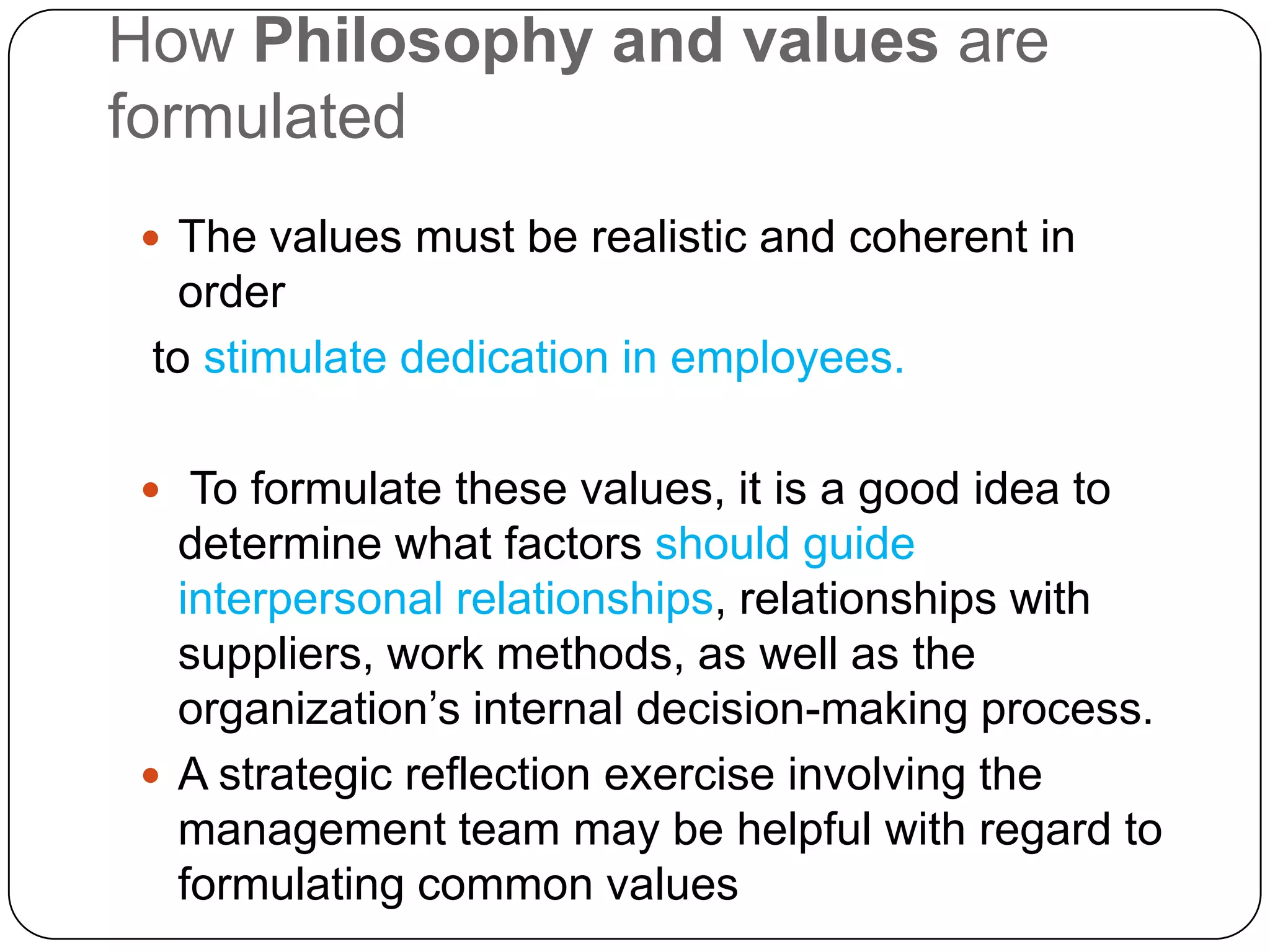 How Philosophy and values are
formulated
 The values must be realistic and coherent in
   order
 to stimulate dedication in employees.

 To formulate these values, it is a good idea to
  determine what factors should guide
  interpersonal relationships, relationships with
  suppliers, work methods, as well as the
  organization’s internal decision-making process.
 A strategic reflection exercise involving the
  management team may be helpful with regard to
  formulating common values
 