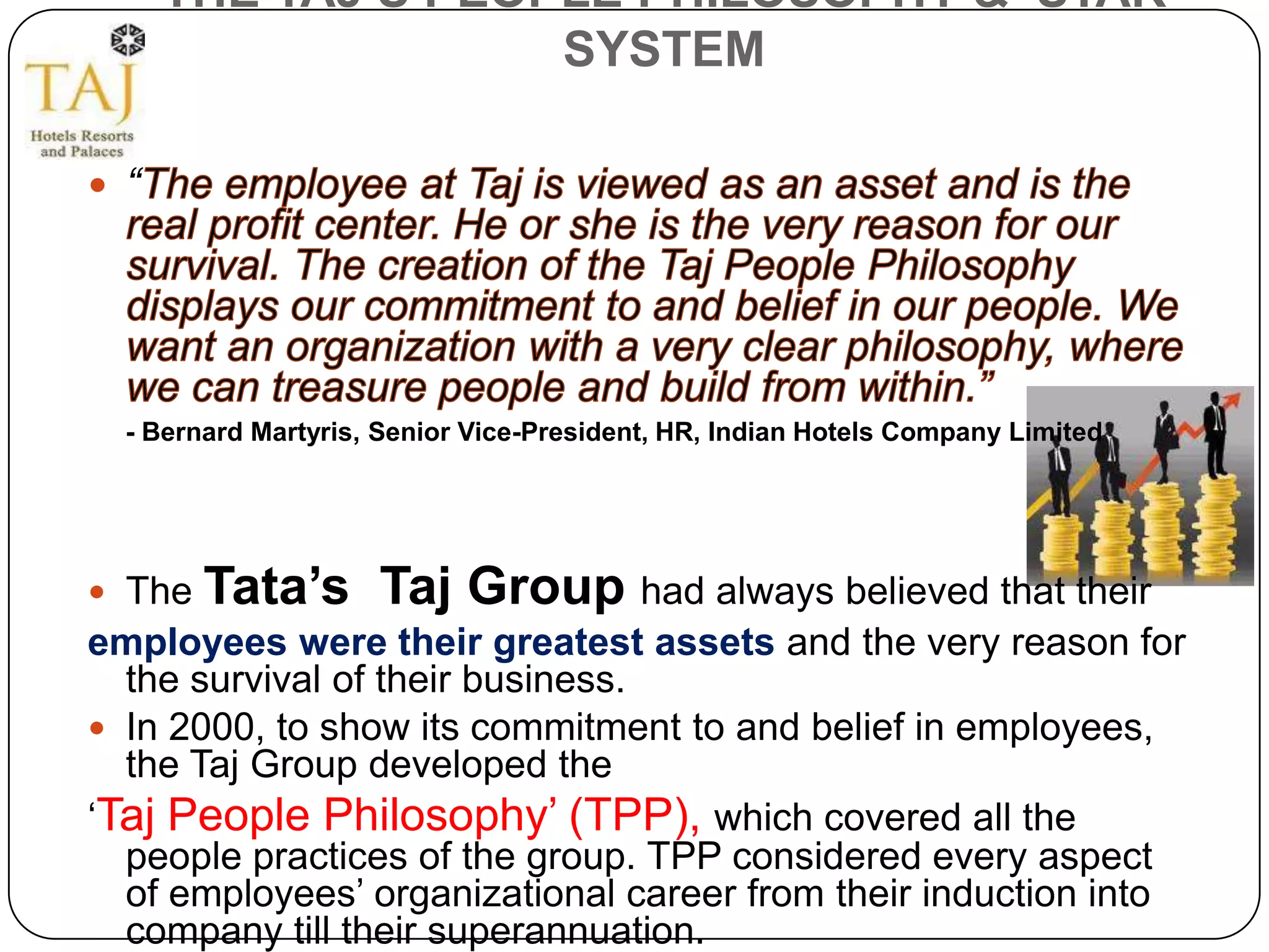 THE TAJ’S PEOPLE PHILOSOPHY & STAR
                    SYSTEM

 “




  - Bernard Martyris, Senior Vice-President, HR, Indian Hotels Company Limited




 The   Tata’s Taj Group had always believed that their
employees were their greatest assets and the very reason for
  the survival of their business.
 In 2000, to show its commitment to and belief in employees,
  the Taj Group developed the
‘Taj People Philosophy’ (TPP), which covered all the
  people practices of the group. TPP considered every aspect
  of employees’ organizational career from their induction into
  company till their superannuation.
 