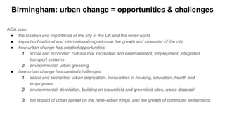 Birmingham: urban change = opportunities & challenges
AQA spec:
● the location and importance of the city in the UK and the wider world
● impacts of national and international migration on the growth and character of the city
● how urban change has created opportunities:
1. social and economic: cultural mix, recreation and entertainment, employment, integrated
transport systems
2. environmental: urban greening
● how urban change has created challenges:
1. social and economic: urban deprivation, inequalities in housing, education, health and
employment
2. environmental: dereliction, building on brownfield and greenfield sites, waste disposal
3. the impact of urban sprawl on the rural–urban fringe, and the growth of commuter settlements.
 