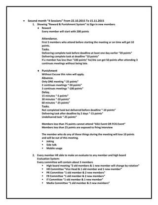  Second month “4 Sessions” From 22.10.2015 To 15.11.2015
1. Showing “Reward & Punishment System” to Sign in new members
 Reward
Every member will start with 200 points
Attendance.
First 5 members who attend before starting the meeting or on time will get 10
points.
Tasks.
Delivering complete task before deadline at least one day earlier “20 points”
Delivering complete task at deadline “10 points”
If a member has less than “100 points” he/she can get 50 points after attending 3
continues meetings without being late.
 Punishment
Without Excuse this roles will apply.
Absence.
Only ONE meeting “-25 points”
2 continues meetings “-50 points”
3 continues meetings “-100 points”
Delay.
15 minutes “-5 points”
30 minutes “-10 points”
60 minutes “-25 points”
Tasks.
Not completed task but delivered before deadline “-10 points”
Delivering task after deadline by 2 days “-15 points”
Undelivered task “-25 points”
Members less than 75 points cannot attend “ASU Event OR FCIS Event”
Members less than 25 points are exposed to firing interview
The member who do any of these things during the meeting will lose 10 points
and will be out of this meeting.
 Joking
 Side talk
 Mobile usage
2. Every member HR able to make an evaluate to any member and high board
Evaluation System:
Every committee will contain about 3 members
 High board meeting “2 old members & 1 new member will change by rotation”
 HR Committee “Vice Head & 1 old member and 1 new member”
 PR Committee “1 old member & 2 new members”
 FR Committee “1 old member & 2 new members”
 IT Committee “1 old member & 1 new member”
 Media Committee “1 old member & 2 new members”
 