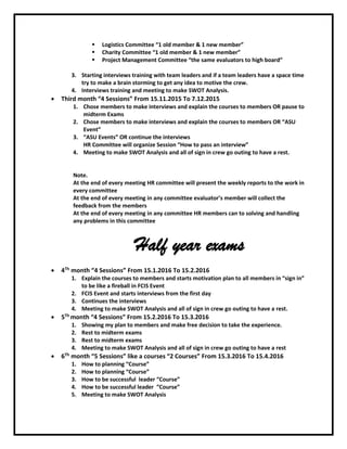  Logistics Committee “1 old member & 1 new member”
 Charity Committee “1 old member & 1 new member”
 Project Management Committee “the same evaluators to high board”
3. Starting interviews training with team leaders and if a team leaders have a space time
try to make a brain storming to get any idea to motive the crew.
4. Interviews training and meeting to make SWOT Analysis.
 Third month “4 Sessions” From 15.11.2015 To 7.12.2015
1. Chose members to make interviews and explain the courses to members OR pause to
midterm Exams
2. Chose members to make interviews and explain the courses to members OR “ASU
Event”
3. “ASU Events” OR continue the interviews
HR Committee will organize Session “How to pass an interview”
4. Meeting to make SWOT Analysis and all of sign in crew go outing to have a rest.
Note.
At the end of every meeting HR committee will present the weekly reports to the work in
every committee
At the end of every meeting in any committee evaluator’s member will collect the
feedback from the members
At the end of every meeting in any committee HR members can to solving and handling
any problems in this committee
Half year exams
 4Th month “4 Sessions” From 15.1.2016 To 15.2.2016
1. Explain the courses to members and starts motivation plan to all members in “sign in”
to be like a fireball in FCIS Event
2. FCIS Event and starts interviews from the first day
3. Continues the interviews
4. Meeting to make SWOT Analysis and all of sign in crew go outing to have a rest.
 5Th month “4 Sessions” From 15.2.2016 To 15.3.2016
1. Showing my plan to members and make free decision to take the experience.
2. Rest to midterm exams
3. Rest to midterm exams
4. Meeting to make SWOT Analysis and all of sign in crew go outing to have a rest
 6Th month “5 Sessions” like a courses “2 Courses” From 15.3.2016 To 15.4.2016
1. How to planning “Course”
2. How to planning “Course”
3. How to be successful leader “Course”
4. How to be successful leader “Course”
5. Meeting to make SWOT Analysis
 