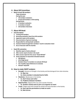6. About HR Committee:
 Need at least 40 members
Team structure.
During the year.
 18 members evaluators
 At least 30 members in HR meeting
During Events.
 6 members evaluators
 4 members in booth
 30 members interviews
7. About HR Head:
 Job description.
1. Training HR members
2. Receiving evaluation sheet from HR members
3. Apportion tasks to HR members
4. Documentation of general meetings
5. Responsible for solving heads' problems
6. Evaluate Heads through their members' result in evaluation sheet
7. Act as instructor with his martials
 Head HR evaluation.
1. Monthly report of what achieved
2. After events report of what is the result
3. After courses report for the course “Good OR Bad”
4. Great evaluators to Guarantee elevated evaluate
 HR Advisors
 All of High bored
 Random Chose To members to evaluate HR Head
 Use monthly report Reference to evaluate
 Himself “Head HR”
8. How to make SWOT analysis:
 Strength. Elements of strength in the Activity and that distinguish from other Activities
 Ex. Big crew
 Ex. Every member in elevated level of skills
 Weakness. Weaknesses in the Activity
 Ex. Don’t know each other
 Ex. Problems between members
 Opportunities. Opportunities has come outside of Activity
 Ex. Another activity want to join us to organize an event
 Treats. Treats come from outside the activity and cause disorders in the Activity
 Ex. Don’t get the permeation to make an event
 Ex. Bad courses
 
