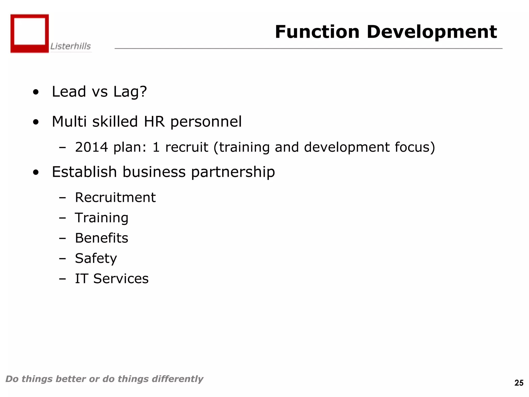 Function Development
• Lead vs Lag?
• Multi skilled HR personnel
– 2014 plan: 1 recruit (training and development focus)

• Establish business partnership
– Recruitment
– Training
– Benefits
– Safety
– IT Services

Do things better or do things differently

25

 