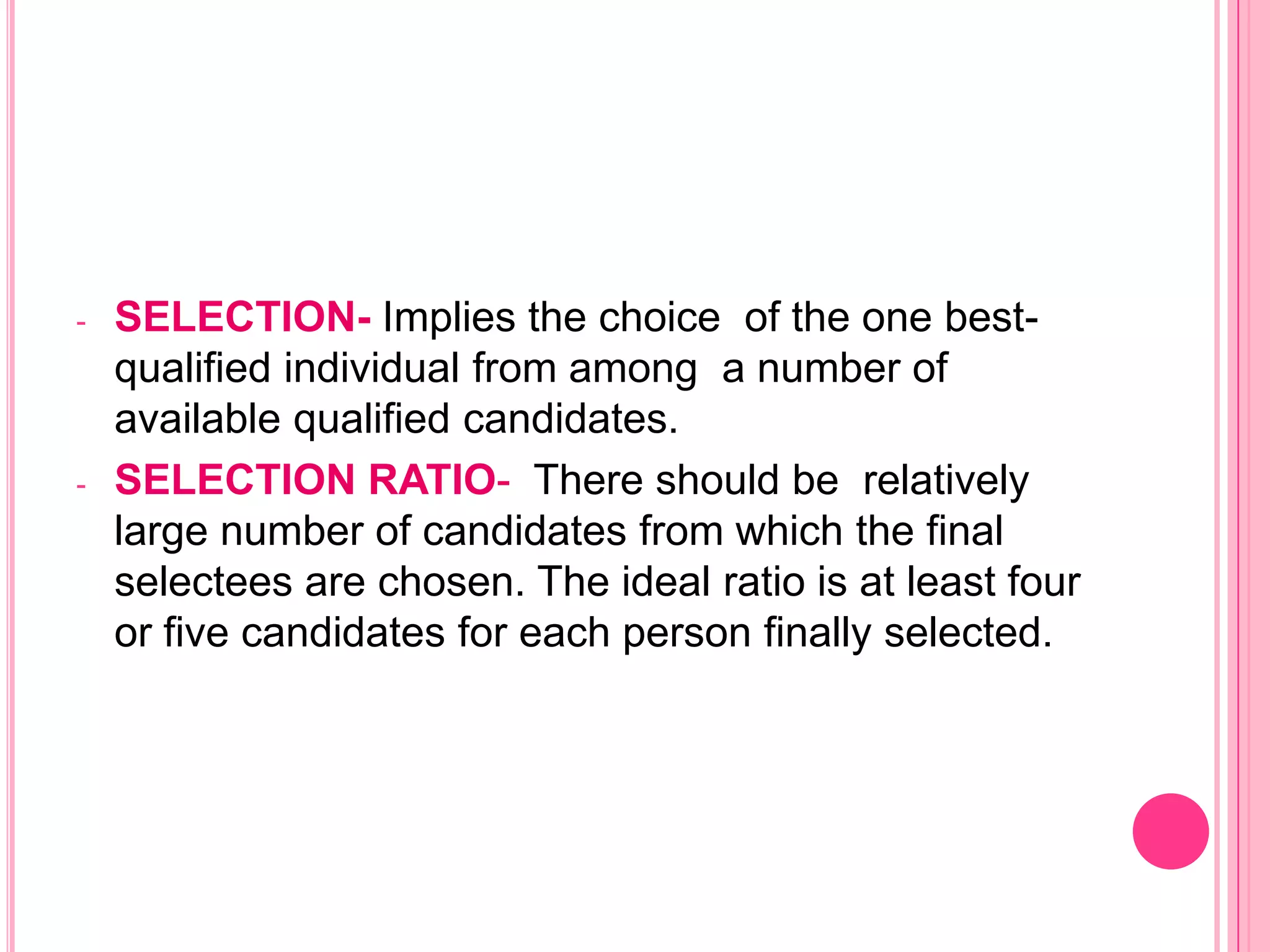 -   SELECTION- Implies the choice of the one best-
    qualified individual from among a number of
    available qualified candidates.
-   SELECTION RATIO- There should be relatively
    large number of candidates from which the final
    selectees are chosen. The ideal ratio is at least four
    or five candidates for each person finally selected.
 