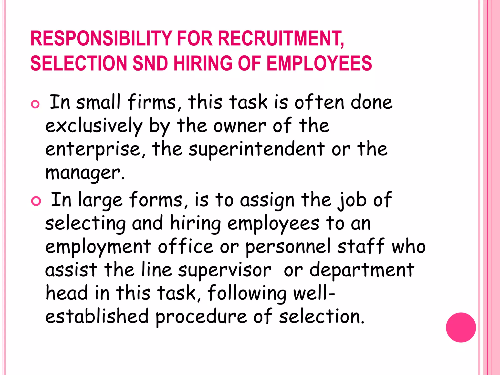 RESPONSIBILITY FOR RECRUITMENT,
SELECTION SND HIRING OF EMPLOYEES
 In small firms, this task is often done
 exclusively by the owner of the
 enterprise, the superintendent or the
 manager.
 In large forms, is to assign the job of
 selecting and hiring employees to an
 employment office or personnel staff who
 assist the line supervisor or department
 head in this task, following well-
 established procedure of selection.
 