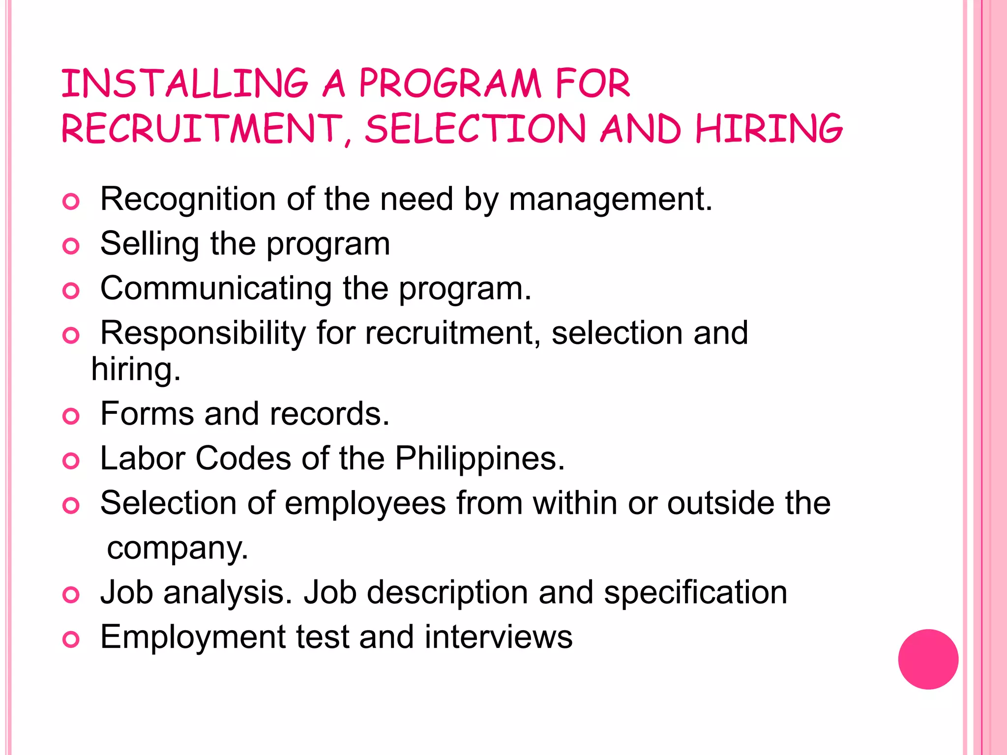 INSTALLING A PROGRAM FOR
RECRUITMENT, SELECTION AND HIRING
 Recognition of the need by management.
 Selling the program
 Communicating the program.
 Responsibility for recruitment, selection and
  hiring.
 Forms and records.
 Labor Codes of the Philippines.
 Selection of employees from within or outside the
   company.
 Job analysis. Job description and specification
 Employment test and interviews
 