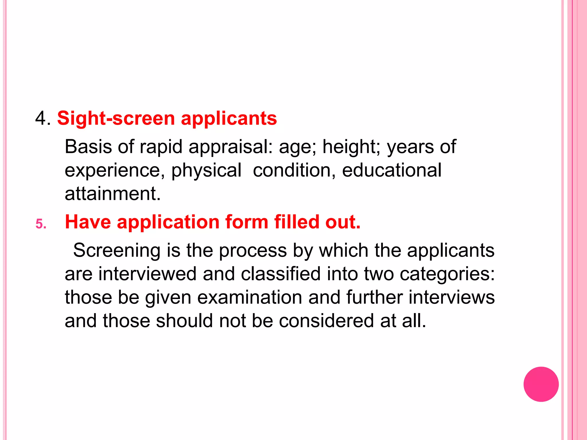 4. Sight-screen applicants
    Basis of rapid appraisal: age; height; years of
    experience, physical condition, educational
    attainment.
5. Have application form filled out.

     Screening is the process by which the applicants
    are interviewed and classified into two categories:
    those be given examination and further interviews
    and those should not be considered at all.
 