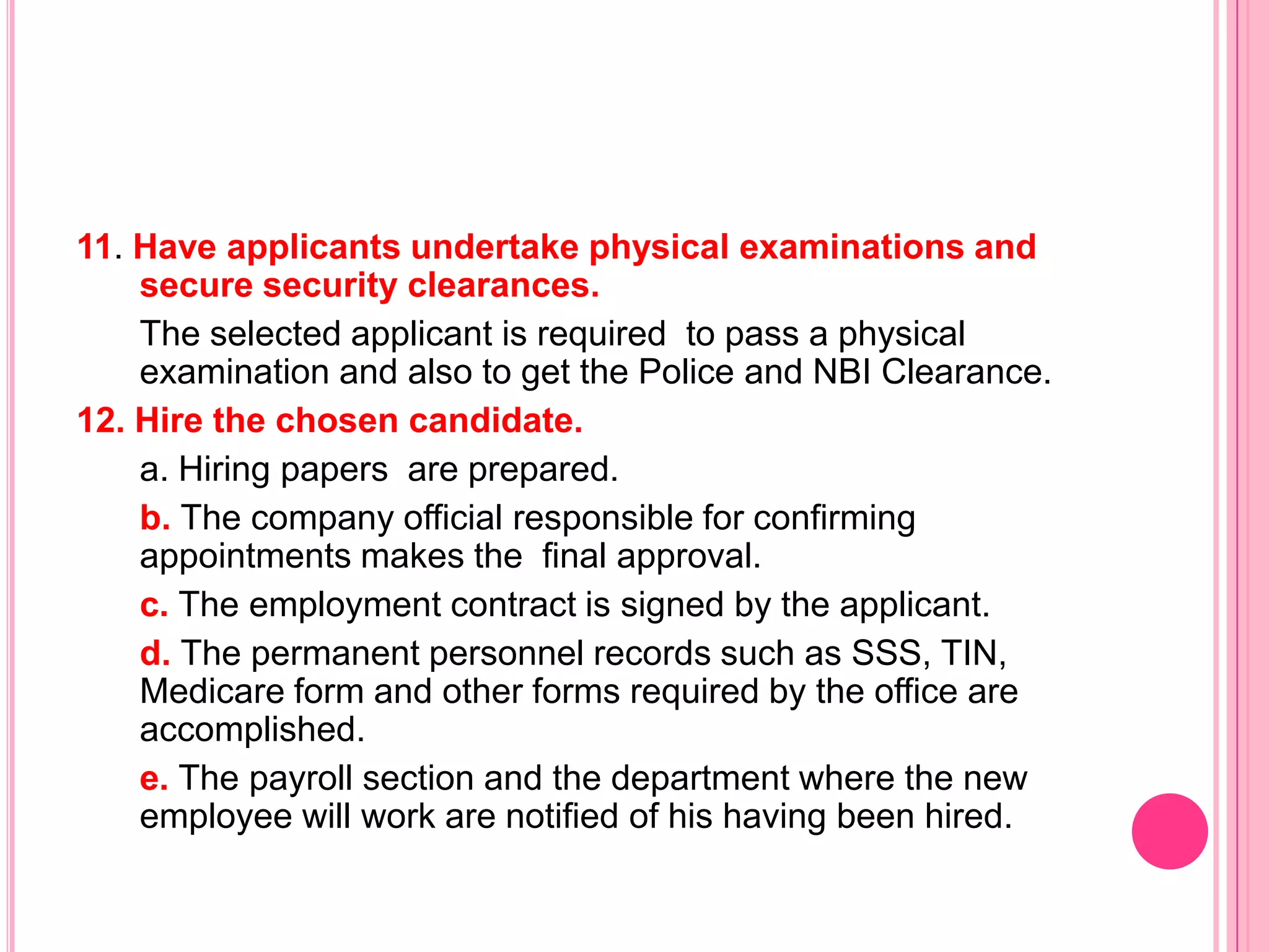 11. Have applicants undertake physical examinations and
    secure security clearances.
    The selected applicant is required to pass a physical
    examination and also to get the Police and NBI Clearance.
12. Hire the chosen candidate.
    a. Hiring papers are prepared.
    b. The company official responsible for confirming
    appointments makes the final approval.
    c. The employment contract is signed by the applicant.
    d. The permanent personnel records such as SSS, TIN,
    Medicare form and other forms required by the office are
    accomplished.
    e. The payroll section and the department where the new
    employee will work are notified of his having been hired.
 
