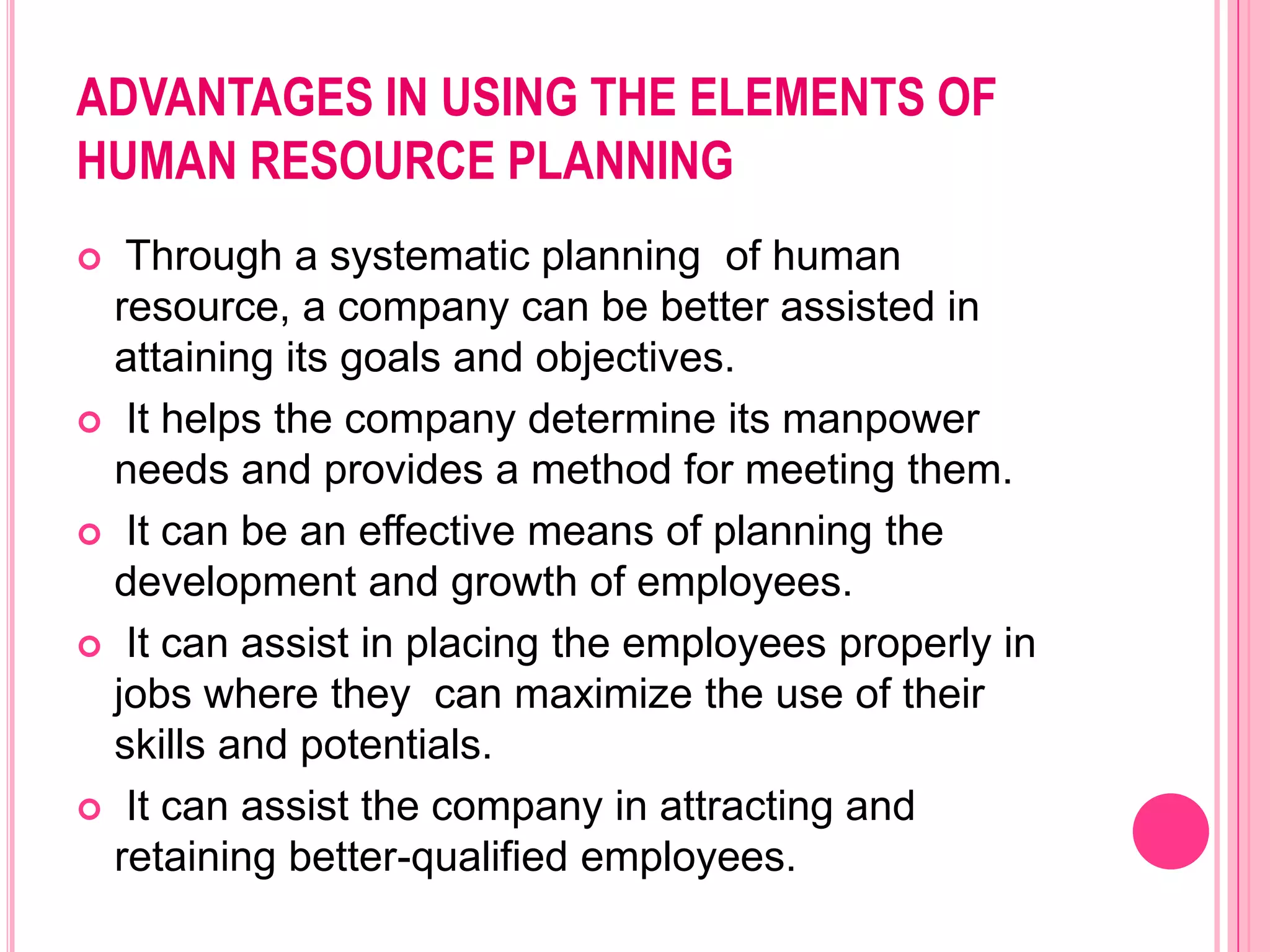 ADVANTAGES IN USING THE ELEMENTS OF
HUMAN RESOURCE PLANNING
  Through a systematic planning of human
  resource, a company can be better assisted in
  attaining its goals and objectives.
 It helps the company determine its manpower
  needs and provides a method for meeting them.
 It can be an effective means of planning the
  development and growth of employees.
 It can assist in placing the employees properly in
  jobs where they can maximize the use of their
  skills and potentials.
 It can assist the company in attracting and
  retaining better-qualified employees.
 