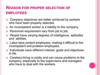 REASON FOR PROPER SELECTION OF
EMPLOYEES
    Company objectives are better achieved by workers
    who have been properly selected.
    An incompetent worker is a liability to the company.
    Personnel requirement vary from job to job.
    People have varying degrees of intelligence, aptitudes
    and abilities.
    Labor laws protect employees, making it difficult to fire
    incompetent and problem employees.
    Individuals have different interest, goals and objectives
    in life.
    Careless hiring is costly and can cause problems to the
    company, especially to the supervisors and managers
    who have to deal with the workers.
 