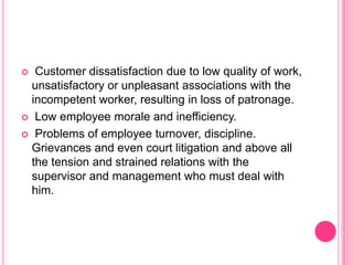   Customer dissatisfaction due to low quality of work,
  unsatisfactory or unpleasant associations with the
  incompetent worker, resulting in loss of patronage.
 Low employee morale and inefficiency.

 Problems of employee turnover, discipline.
  Grievances and even court litigation and above all
  the tension and strained relations with the
  supervisor and management who must deal with
  him.
 