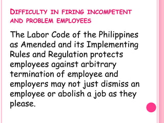 DIFFICULTY   IN FIRING INCOMPETENT
AND PROBLEM EMPLOYEES

The Labor Code of the Philippines
as Amended and its Implementing
Rules and Regulation protects
employees against arbitrary
termination of employee and
employers may not just dismiss an
employee or abolish a job as they
please.
 