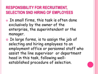 RESPONSIBILITY FOR RECRUITMENT,
SELECTION SND HIRING OF EMPLOYEES
 In small firms, this task is often done
 exclusively by the owner of the
 enterprise, the superintendent or the
 manager.
 In large forms, is to assign the job of
 selecting and hiring employees to an
 employment office or personnel staff who
 assist the line supervisor or department
 head in this task, following well-
 established procedure of selection.
 