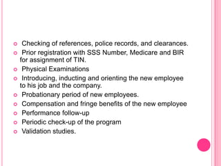     Checking of references, police records, and clearances.
    Prior registration with SSS Number, Medicare and BIR
    for assignment of TIN.
    Physical Examinations
    Introducing, inducting and orienting the new employee
    to his job and the company.
    Probationary period of new employees.
    Compensation and fringe benefits of the new employee
    Performance follow-up
    Periodic check-up of the program
    Validation studies.
 