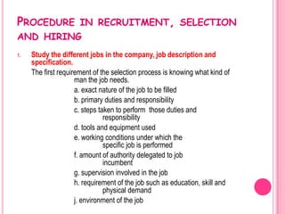 PROCEDURE IN RECRUITMENT, SELECTION
AND HIRING
1.   Study the different jobs in the company, job description and
     specification.
     The first requirement of the selection process is knowing what kind of
                     man the job needs.
                     a. exact nature of the job to be filled
                     b. primary duties and responsibility
                     c. steps taken to perform those duties and
                                responsibility
                     d. tools and equipment used
                     e. working conditions under which the
                                specific job is performed
                     f. amount of authority delegated to job
                                incumbent
                     g. supervision involved in the job
                     h. requirement of the job such as education, skill and
                                physical demand
                     j. environment of the job
 