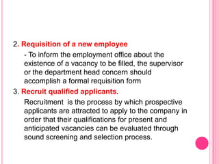 2. Requisition of a new employee
    - To inform the employment office about the
    existence of a vacancy to be filled, the supervisor
    or the department head concern should
    accomplish a formal requisition form
3. Recruit qualified applicants.
    Recruitment is the process by which prospective
    applicants are attracted to apply to the company in
    order that their qualifications for present and
    anticipated vacancies can be evaluated through
    sound screening and selection process.
 