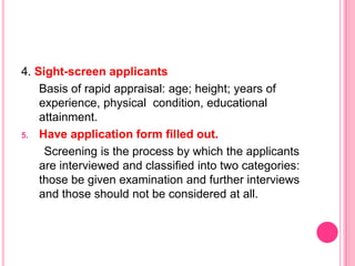 4. Sight-screen applicants
    Basis of rapid appraisal: age; height; years of
    experience, physical condition, educational
    attainment.
5. Have application form filled out.

     Screening is the process by which the applicants
    are interviewed and classified into two categories:
    those be given examination and further interviews
    and those should not be considered at all.
 