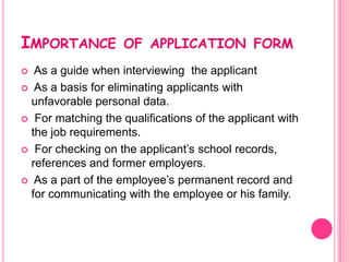 IMPORTANCE          OF APPLICATION FORM
  As a guide when interviewing the applicant
 As a basis for eliminating applicants with
  unfavorable personal data.
 For matching the qualifications of the applicant with
  the job requirements.
 For checking on the applicant’s school records,
  references and former employers.
 As a part of the employee’s permanent record and
  for communicating with the employee or his family.
 