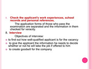 7.  Check the applicant’s work experiences, school
    records and personal references.
        The application forms of those who pass the
    examination are separated and the information in them
    checked for veracity.
8. Interview
        Objectives of interview:
 to find out how well-qualified applicant is for the vacancy
 to give the applicant the information he needs to decide
  whether or not he will take the job if offered to him
 to create goodwill for the company
 