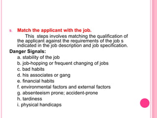 9. Match the applicant with the job.
        This steps involves matching the qualification of
   the applicant against the requirements of the job s
   indicated in the job description and job specification.
Danger Signals:
   a. stability of the job
   b. job-hopping or frequent changing of jobs
   c. bad habits
   d. his associates or gang
   e. financial habits
   f. environmental factors and external factors
   g. absenteeism prone; accident-prone
   h. tardiness
   i. physical handicaps
 