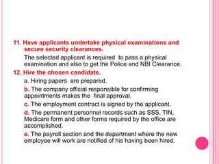 11. Have applicants undertake physical examinations and
    secure security clearances.
    The selected applicant is required to pass a physical
    examination and also to get the Police and NBI Clearance.
12. Hire the chosen candidate.
    a. Hiring papers are prepared.
    b. The company official responsible for confirming
    appointments makes the final approval.
    c. The employment contract is signed by the applicant.
    d. The permanent personnel records such as SSS, TIN,
    Medicare form and other forms required by the office are
    accomplished.
    e. The payroll section and the department where the new
    employee will work are notified of his having been hired.
 